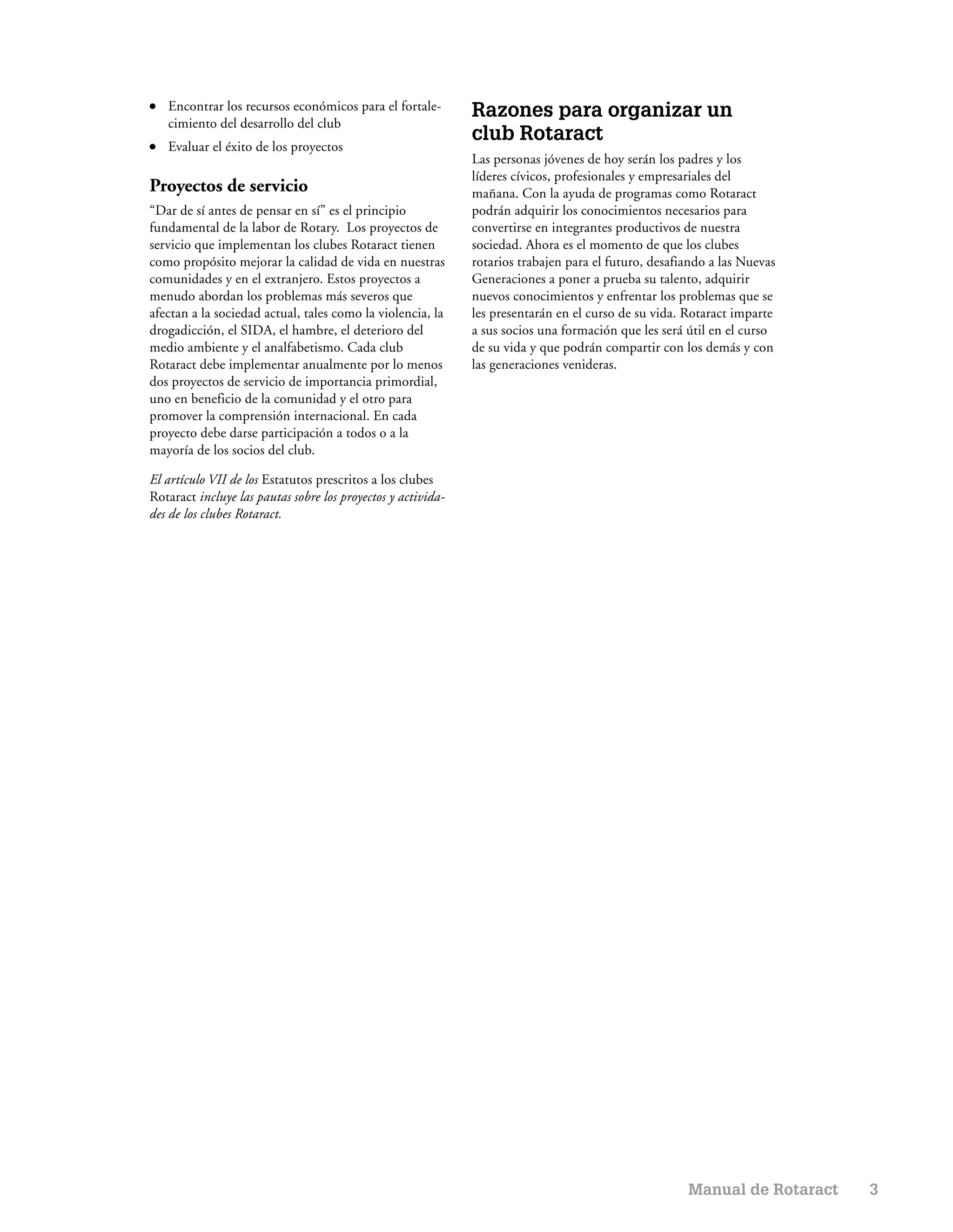 ●   Encontrar los recursos económicos para el fortale-        Razones para organizar un
    cimiento del desarrollo del club
                                                              club Rotaract
●   Evaluar el éxito de los proyectos
                                                              Las personas jóvenes de hoy serán los padres y los
                                                              líderes cívicos, profesionales y empresariales del
Proyectos de servicio                                         mañana. Con la ayuda de programas como Rotaract
“Dar de sí antes de pensar en sí” es el principio             podrán adquirir los conocimientos necesarios para
fundamental de la labor de Rotary. Los proyectos de           convertirse en integrantes productivos de nuestra
servicio que implementan los clubes Rotaract tienen           sociedad. Ahora es el momento de que los clubes
como propósito mejorar la calidad de vida en nuestras         rotarios trabajen para el futuro, desafiando a las Nuevas
comunidades y en el extranjero. Estos proyectos a             Generaciones a poner a prueba su talento, adquirir
menudo abordan los problemas más severos que                  nuevos conocimientos y enfrentar los problemas que se
afectan a la sociedad actual, tales como la violencia, la     les presentarán en el curso de su vida. Rotaract imparte
drogadicción, el SIDA, el hambre, el deterioro del            a sus socios una formación que les será útil en el curso
medio ambiente y el analfabetismo. Cada club                  de su vida y que podrán compartir con los demás y con
Rotaract debe implementar anualmente por lo menos             las generaciones venideras.
dos proyectos de servicio de importancia primordial,
uno en beneficio de la comunidad y el otro para
promover la comprensión internacional. En cada
proyecto debe darse participación a todos o a la
mayoría de los socios del club.

El artículo VII de los Estatutos prescritos a los clubes
Rotaract incluye las pautas sobre los proyectos y activida-
des de los clubes Rotaract.




                                                                                                      Manual de Rotaract   3
 