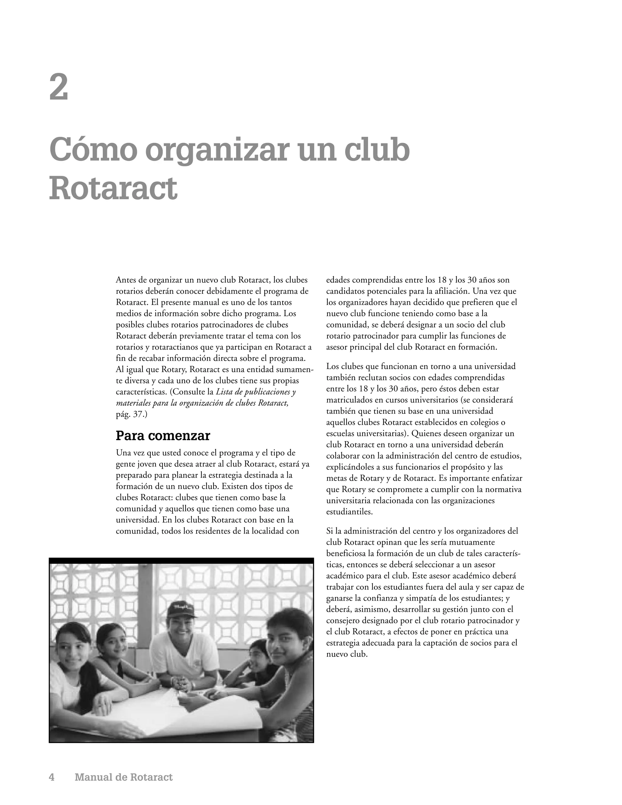 2
Cómo organizar un club
Rotaract

           Antes de organizar un nuevo club Rotaract, los clubes      edades comprendidas entre los 18 y los 30 años son
           rotarios deberán conocer debidamente el programa de        candidatos potenciales para la afiliación. Una vez que
           Rotaract. El presente manual es uno de los tantos          los organizadores hayan decidido que prefieren que el
           medios de información sobre dicho programa. Los            nuevo club funcione teniendo como base a la
           posibles clubes rotarios patrocinadores de clubes          comunidad, se deberá designar a un socio del club
           Rotaract deberán previamente tratar el tema con los        rotario patrocinador para cumplir las funciones de
           rotarios y rotaractianos que ya participan en Rotaract a   asesor principal del club Rotaract en formación.
           fin de recabar información directa sobre el programa.
           Al igual que Rotary, Rotaract es una entidad sumamen-      Los clubes que funcionan en torno a una universidad
           te diversa y cada uno de los clubes tiene sus propias      también reclutan socios con edades comprendidas
           características. (Consulte la Lista de publicaciones y     entre los 18 y los 30 años, pero éstos deben estar
           materiales para la organización de clubes Rotaract,        matriculados en cursos universitarios (se considerará
           pág. 37.)                                                  también que tienen su base en una universidad
                                                                      aquellos clubes Rotaract establecidos en colegios o
           Para comenzar                                              escuelas universitarias). Quienes deseen organizar un
                                                                      club Rotaract en torno a una universidad deberán
           Una vez que usted conoce el programa y el tipo de          colaborar con la administración del centro de estudios,
           gente joven que desea atraer al club Rotaract, estará ya   explicándoles a sus funcionarios el propósito y las
           preparado para planear la estrategia destinada a la        metas de Rotary y de Rotaract. Es importante enfatizar
           formación de un nuevo club. Existen dos tipos de           que Rotary se compromete a cumplir con la normativa
           clubes Rotaract: clubes que tienen como base la            universitaria relacionada con las organizaciones
           comunidad y aquellos que tienen como base una              estudiantiles.
           universidad. En los clubes Rotaract con base en la
           comunidad, todos los residentes de la localidad con        Si la administración del centro y los organizadores del
                                                                      club Rotaract opinan que les sería mutuamente
                                                                      beneficiosa la formación de un club de tales caracterís-
                                                                      ticas, entonces se deberá seleccionar a un asesor
                                                                      académico para el club. Este asesor académico deberá
                                                                      trabajar con los estudiantes fuera del aula y ser capaz de
                                                                      ganarse la confianza y simpatía de los estudiantes; y
                                                                      deberá, asimismo, desarrollar su gestión junto con el
                                                                      consejero designado por el club rotario patrocinador y
                                                                      el club Rotaract, a efectos de poner en práctica una
                                                                      estrategia adecuada para la captación de socios para el
                                                                      nuevo club.




4   Manual de Rotaract
 