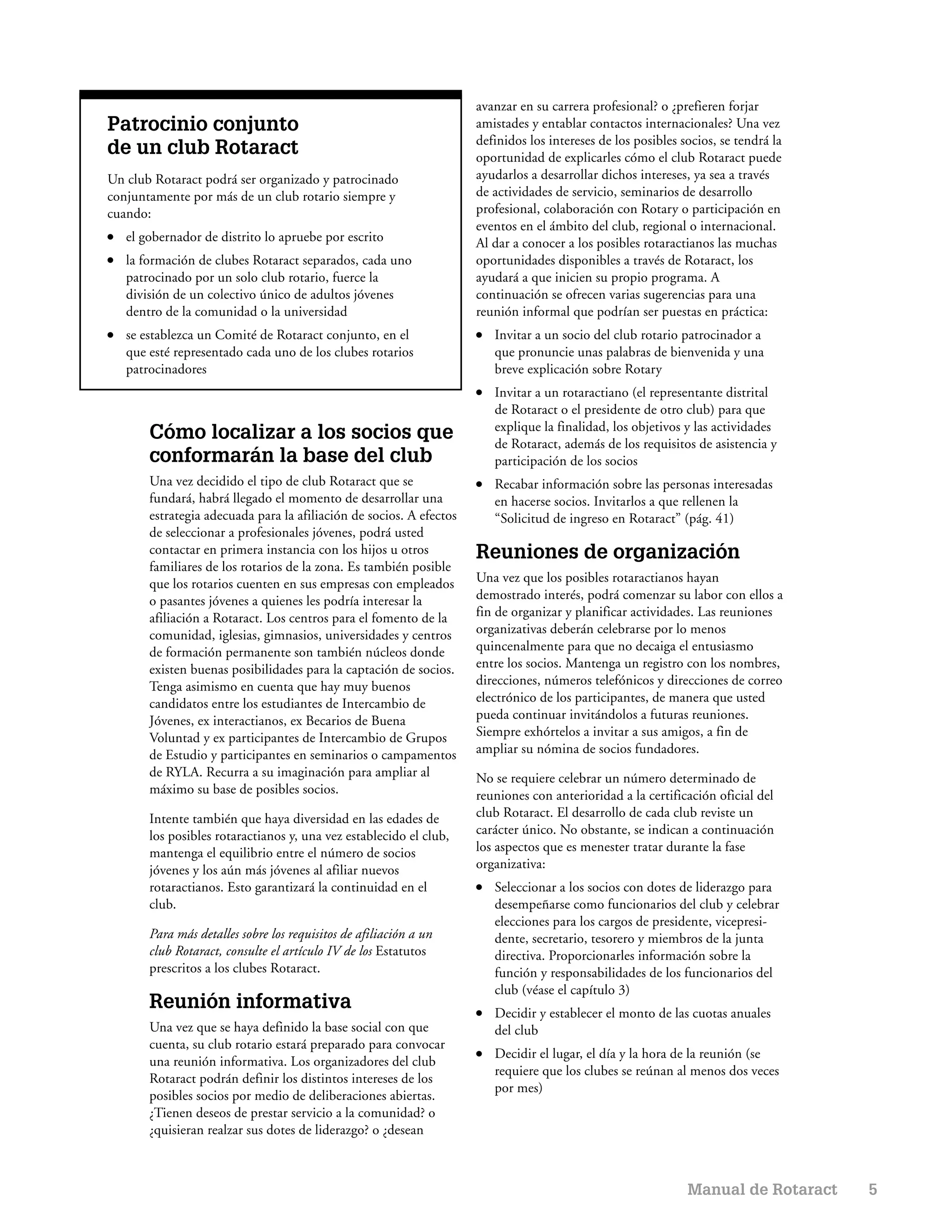 avanzar en su carrera profesional? o ¿prefieren forjar
Patrocinio conjunto                                                   amistades y entablar contactos internacionales? Una vez
                                                                      definidos los intereses de los posibles socios, se tendrá la
de un club Rotaract                                                   oportunidad de explicarles cómo el club Rotaract puede
Un club Rotaract podrá ser organizado y patrocinado                   ayudarlos a desarrollar dichos intereses, ya sea a través
conjuntamente por más de un club rotario siempre y                    de actividades de servicio, seminarios de desarrollo
cuando:                                                               profesional, colaboración con Rotary o participación en
                                                                      eventos en el ámbito del club, regional o internacional.
●   el gobernador de distrito lo apruebe por escrito                  Al dar a conocer a los posibles rotaractianos las muchas
●   la formación de clubes Rotaract separados, cada uno               oportunidades disponibles a través de Rotaract, los
    patrocinado por un solo club rotario, fuerce la                   ayudará a que inicien su propio programa. A
    división de un colectivo único de adultos jóvenes                 continuación se ofrecen varias sugerencias para una
    dentro de la comunidad o la universidad                           reunión informal que podrían ser puestas en práctica:
●   se establezca un Comité de Rotaract conjunto, en el               ●   Invitar a un socio del club rotario patrocinador a
    que esté representado cada uno de los clubes rotarios                 que pronuncie unas palabras de bienvenida y una
    patrocinadores                                                        breve explicación sobre Rotary
                                                                      ●   Invitar a un rotaractiano (el representante distrital
                                                                          de Rotaract o el presidente de otro club) para que
                                                                          explique la finalidad, los objetivos y las actividades
        Cómo localizar a los socios que                                   de Rotaract, además de los requisitos de asistencia y
        conformarán la base del club                                      participación de los socios
        Una vez decidido el tipo de club Rotaract que se              ●   Recabar información sobre las personas interesadas
        fundará, habrá llegado el momento de desarrollar una              en hacerse socios. Invitarlos a que rellenen la
        estrategia adecuada para la afiliación de socios. A efectos       “Solicitud de ingreso en Rotaract” (pág. 41)
        de seleccionar a profesionales jóvenes, podrá usted
        contactar en primera instancia con los hijos u otros          Reuniones de organización
        familiares de los rotarios de la zona. Es también posible
        que los rotarios cuenten en sus empresas con empleados        Una vez que los posibles rotaractianos hayan
        o pasantes jóvenes a quienes les podría interesar la          demostrado interés, podrá comenzar su labor con ellos a
        afiliación a Rotaract. Los centros para el fomento de la      fin de organizar y planificar actividades. Las reuniones
        comunidad, iglesias, gimnasios, universidades y centros       organizativas deberán celebrarse por lo menos
        de formación permanente son también núcleos donde             quincenalmente para que no decaiga el entusiasmo
        existen buenas posibilidades para la captación de socios.     entre los socios. Mantenga un registro con los nombres,
        Tenga asimismo en cuenta que hay muy buenos                   direcciones, números telefónicos y direcciones de correo
        candidatos entre los estudiantes de Intercambio de            electrónico de los participantes, de manera que usted
        Jóvenes, ex interactianos, ex Becarios de Buena               pueda continuar invitándolos a futuras reuniones.
        Voluntad y ex participantes de Intercambio de Grupos          Siempre exhórtelos a invitar a sus amigos, a fin de
        de Estudio y participantes en seminarios o campamentos        ampliar su nómina de socios fundadores.
        de RYLA. Recurra a su imaginación para ampliar al             No se requiere celebrar un número determinado de
        máximo su base de posibles socios.                            reuniones con anterioridad a la certificación oficial del
        Intente también que haya diversidad en las edades de          club Rotaract. El desarrollo de cada club reviste un
        los posibles rotaractianos y, una vez establecido el club,    carácter único. No obstante, se indican a continuación
        mantenga el equilibrio entre el número de socios              los aspectos que es menester tratar durante la fase
        jóvenes y los aún más jóvenes al afiliar nuevos               organizativa:
        rotaractianos. Esto garantizará la continuidad en el          ●   Seleccionar a los socios con dotes de liderazgo para
        club.                                                             desempeñarse como funcionarios del club y celebrar
                                                                          elecciones para los cargos de presidente, vicepresi-
        Para más detalles sobre los requisitos de afiliación a un         dente, secretario, tesorero y miembros de la junta
        club Rotaract, consulte el artículo IV de los Estatutos           directiva. Proporcionarles información sobre la
        prescritos a los clubes Rotaract.                                 función y responsabilidades de los funcionarios del
                                                                          club (véase el capítulo 3)
        Reunión informativa                                           ●   Decidir y establecer el monto de las cuotas anuales
        Una vez que se haya definido la base social con que               del club
        cuenta, su club rotario estará preparado para convocar
                                                                      ●   Decidir el lugar, el día y la hora de la reunión (se
        una reunión informativa. Los organizadores del club
                                                                          requiere que los clubes se reúnan al menos dos veces
        Rotaract podrán definir los distintos intereses de los
                                                                          por mes)
        posibles socios por medio de deliberaciones abiertas.
        ¿Tienen deseos de prestar servicio a la comunidad? o
        ¿quisieran realzar sus dotes de liderazgo? o ¿desean



                                                                                                               Manual de Rotaract    5
 