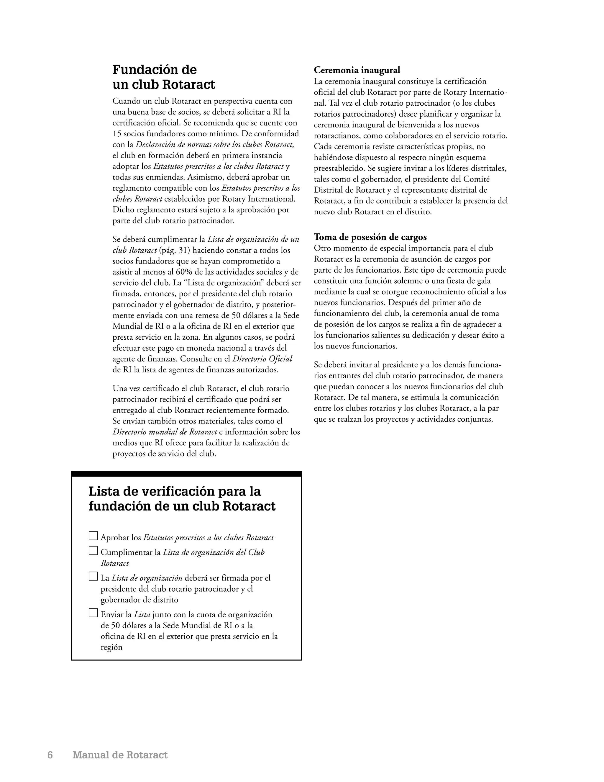 Fundación de                                               Ceremonia inaugural
                                                                       La ceremonia inaugural constituye la certificación
            un club Rotaract                                           oficial del club Rotaract por parte de Rotary Internatio-
            Cuando un club Rotaract en perspectiva cuenta con          nal. Tal vez el club rotario patrocinador (o los clubes
            una buena base de socios, se deberá solicitar a RI la      rotarios patrocinadores) desee planificar y organizar la
            certificación oficial. Se recomienda que se cuente con     ceremonia inaugural de bienvenida a los nuevos
            15 socios fundadores como mínimo. De conformidad           rotaractianos, como colaboradores en el servicio rotario.
            con la Declaración de normas sobre los clubes Rotaract,    Cada ceremonia reviste características propias, no
            el club en formación deberá en primera instancia           habiéndose dispuesto al respecto ningún esquema
            adoptar los Estatutos prescritos a los clubes Rotaract y   preestablecido. Se sugiere invitar a los líderes distritales,
            todas sus enmiendas. Asimismo, deberá aprobar un           tales como el gobernador, el presidente del Comité
            reglamento compatible con los Estatutos prescritos a los   Distrital de Rotaract y el representante distrital de
            clubes Rotaract establecidos por Rotary International.     Rotaract, a fin de contribuir a establecer la presencia del
            Dicho reglamento estará sujeto a la aprobación por         nuevo club Rotaract en el distrito.
            parte del club rotario patrocinador.

            Se deberá cumplimentar la Lista de organización de un      Toma de posesión de cargos
            club Rotaract (pág. 31) haciendo constar a todos los       Otro momento de especial importancia para el club
            socios fundadores que se hayan comprometido a              Rotaract es la ceremonia de asunción de cargos por
            asistir al menos al 60% de las actividades sociales y de   parte de los funcionarios. Este tipo de ceremonia puede
            servicio del club. La “Lista de organización” deberá ser   constituir una función solemne o una fiesta de gala
            firmada, entonces, por el presidente del club rotario      mediante la cual se otorgue reconocimiento oficial a los
            patrocinador y el gobernador de distrito, y posterior-     nuevos funcionarios. Después del primer año de
            mente enviada con una remesa de 50 dólares a la Sede       funcionamiento del club, la ceremonia anual de toma
            Mundial de RI o a la oficina de RI en el exterior que      de posesión de los cargos se realiza a fin de agradecer a
            presta servicio en la zona. En algunos casos, se podrá     los funcionarios salientes su dedicación y desear éxito a
            efectuar este pago en moneda nacional a través del         los nuevos funcionarios.
            agente de finanzas. Consulte en el Directorio Oficial
                                                                       Se deberá invitar al presidente y a los demás funciona-
            de RI la lista de agentes de finanzas autorizados.
                                                                       rios entrantes del club rotario patrocinador, de manera
            Una vez certificado el club Rotaract, el club rotario      que puedan conocer a los nuevos funcionarios del club
            patrocinador recibirá el certificado que podrá ser         Rotaract. De tal manera, se estimula la comunicación
            entregado al club Rotaract recientemente formado.          entre los clubes rotarios y los clubes Rotaract, a la par
            Se envían también otros materiales, tales como el          que se realzan los proyectos y actividades conjuntas.
            Directorio mundial de Rotaract e información sobre los
            medios que RI ofrece para facilitar la realización de
            proyectos de servicio del club.



       Lista de verificación para la
       fundación de un club Rotaract

         Aprobar los Estatutos prescritos a los clubes Rotaract
         Cumplimentar la Lista de organización del Club
         Rotaract
         La Lista de organización deberá ser firmada por el
         presidente del club rotario patrocinador y el
         gobernador de distrito
         Enviar la Lista junto con la cuota de organización
         de 50 dólares a la Sede Mundial de RI o a la
         oficina de RI en el exterior que presta servicio en la
         región




6   Manual de Rotaract
 