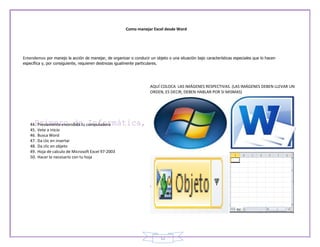 Como manejar Excel desde Word




Entendemos por manejo la acción de manejar, de organizar o conducir un objeto o una situación bajo características especiales que lo hacen
específica y, por consiguiente, requieren destrezas igualmente particulares.




                                                                        AQUÍ COLOCA LAS IMÁGENES RESPECTIVAS. (LAS IMÁGENES DEBEN LLEVAR UN
                                                                        ORDEN, ES DECIR, DEBEN HABLAR POR SI MISMAS)




    44.   Previamente encendida tu computadora
    45.   Vete a inicio
    46.   Busca Word
    47.   Da clic en insertar
    48.   Da clic en objeto
    49.   Hoja de calculo de Microsoft Excel 97-2003
    50.   Hacer lo necesario con tu hoja




                                                                               12
 