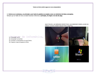 Como se inicia sesión segura en una computadora




Un inicio es un comienzo, un principio y por tanto la palabra se emplea como un sinónimo de éstos conceptos.
Siempre que se hable de inicio se estará haciendo referencia al principio, al origen o la raíz de algo.




                                                                        AQUÍ COLOCA LAS IMÁGENES RESPECTIVAS. (LAS IMÁGENES DEBEN LLEVAR UN
                                                                        ORDEN, ES DECIR, DEBEN HABLAR POR SI MISMAS)




    51.   Encender tu PC
    52.   Encender tu monitor
    53.   Escribir tu contraseña si es que tienes
    54.   Esperar a que el equipo se inicie




                                                                             13
 