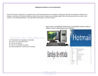 Bandeja de entrada en un correo electrónico




Buzón de entrada. Carpeta de un programa de e-mail donde aparecen los mensajes recibidos En general, la bandeja de entrada es la
carpeta o ubicación por defecto donde se reciben los e-mails, excepto que se aplique algún filtro que redirecciones los e-mails a otra
cuenta, a otra carpeta/ubicación, a los elementos eliminados o al correo basura.




                                                                        AQUÍ COLOCA LAS IMÁGENES RESPECTIVAS. (LAS IMÁGENES DEBEN LLEVAR UN
                                                                        ORDEN, ES DECIR, DEBEN HABLAR POR SI MISMAS)




   64.   Previamente la computadora encendida
   65.   Entrar a tu correo electrónico
   66.   Dar clic en Hotmail
   67.   Dar clic en bandeja de entrada
   68.   Ahora puedes leer y disfrutar tus mensajes




                                                                             15
 