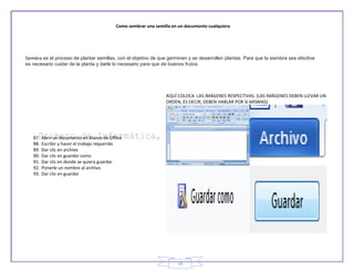 Como sembrar una semilla en un documento cualquiera




Siembra es el proceso de plantar semillas, con el objetivo de que germinen y se desarrollen plantas. Para que la siembra sea efectiva
es necesario cuidar de la planta y darle lo necesario para que de buenos frutos.




                                                                  AQUÍ COLOCA LAS IMÁGENES RESPECTIVAS. (LAS IMÁGENES DEBEN LLEVAR UN
                                                                  ORDEN, ES DECIR, DEBEN HABLAR POR SI MISMAS)




   87.   Abrir un documento en blanco de Office
   88.   Escribir y hacer el trabajo requerido
   89.   Dar clic en archivo
   90.   Dar clic en guardar como
   91.   Dar clic en donde se quiera guardar
   92.   Ponerle un nombre al archivo
   93.   Dar clic en guardar




                                                                       18
 