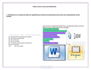 COMO SE COPIA Y PEGA UNA INFORMACIÓN




La información es un conjunto de datos con significado que estructura el pensamiento de los seres vivos, especialmente, del ser
humano.




                                                                  AQUÍ COLOCA LAS IMÁGENES RESPECTIVAS. (LAS IMÁGENES DEBEN LLEVAR UN
                                                                  ORDEN, ES DECIR, DEBEN HABLAR POR SI MISMAS)




   94. Previamente la computadora encendida
   95. Seleccionar la información
   96. Dar clic derecho
   97. Dar clic en copiar
   98. Ir a donde se quiere pegar la información
   99. Dar clic derecho
   100.         Dar clic en pegar




                                                                      19
 
