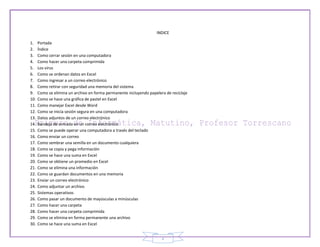 INDICE

1.    Portada
2.    Índice
3.    Como cerrar sesión en una computadora
4.    Como hacer una carpeta comprimida
5.    Los virus
6.    Como se ordenan datos en Excel
7.    Como ingresar a un correo electrónico
8.    Como retirar con seguridad una memoria del sistema
9.    Como se elimina un archivo en forma permanente incluyendo papelera de reciclaje
10.   Como se hace una gráfica de pastel en Excel
11.   Como manejar Excel desde Word
12.   Como se inicia sesión segura en una computadora
13.   Datos adjuntos de un correo electrónico
14.   Bandeja de entrada en un correo electrónico
15.   Como se puede operar una computadora a través del teclado
16.   Como enviar un correo
17.   Como sembrar una semilla en un documento cualquiera
18.   Como se copia y pega información
19.   Como se hace una suma en Excel
20.   Como se obtiene un promedio en Excel
21.   Como se elimina una información
22.   Como se guardan documentos en una memoria
23.   Enviar un correo electrónico
24.   Como adjuntar un archivo
25.   Sistemas operativos
26.   Como pasar un documento de mayúsculas a minúsculas
27.   Como hacer una carpeta
28.   Como hacer una carpeta comprimida
29.   Como se elimina en forma permanente una archivo
30.   Como se hace una suma en Excel


                                                                       2
 