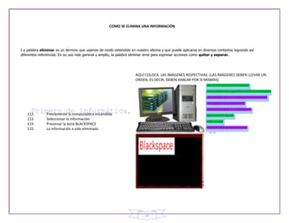 COMO SE ELIMINA UNA INFORMACIÓN




La palabra eliminar es un término que usamos de modo extendido en nuestro idioma y que puede aplicarse en diversos contextos logrando así
diferentes referencias. En su uso más general y amplio, la palabra eliminar sirve para expresar acciones como quitar y separar.




                                                                      AQUÍ COLOCA LAS IMÁGENES RESPECTIVAS. (LAS IMÁGENES DEBEN LLEVAR UN
                                                                      ORDEN, ES DECIR, DEBEN HABLAR POR SI MISMAS)




    112.       Previamente la computadora encendida
    113.       Seleccionar la información
    114.       Presionar la tecla BLACKSPACE
    115.       La información a sido eliminada




                                                                           22
 