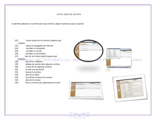 como adjuntar archivo



te permite adjuntar un archivo para que envíes tu algo ah personas que tu quieras




   122.        iniciar sesión en tu monitor (espera que
      cargue)
   123.        abres el navegador de internet
   124.        escribes tu compañía
   125.        escribes tu correo
   126.       escribes tu contraseña
   127.       das clic en iniciar sesión( espera que
      cargue)
   128.       das clic en redactar
   129.       debajo de asunto dice adjuntar archivo
   130.       le das clic en adjuntar archivo
   131.       te sale una ventanita
   132.       buscas tu archivo
   133.       das clic en abrir
   134.       el archivo se abre en el correo
   135.       das clic en enviar
   136.       listo tu archivo que adjuntaste se envió.




                                                                          25
 
