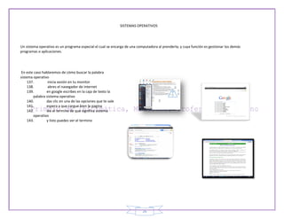 SISTEMAS OPERATIVOS




Un sistema operativo es un programa especial el cual se encarga de una computadora al prenderla; y cuya función es gestionar los demás
programas o aplicaciones.




 En este caso hablaremos de cómo buscar la palabra
sistema operativo
     137.        inicia sesión en tu monitor
     138.        abres el navegador de internet
     139.       en google escribes en la caja de texto la
        palabra sistema operativo
     140.       das clic en una de las opciones que te sale
     141.       espera a que cargue bien la pagina
     142.       lee el termino de que significa sistema
        operativo
     143.       y listo puedes ver el termino




                                                                          26
 