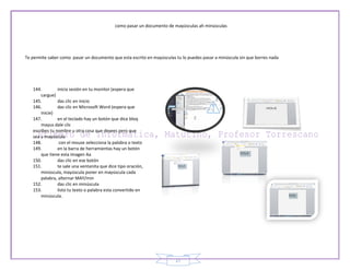 como pasar un documento de mayúsculas ah minúsculas




Te permite saber como pasar un documento que esta escrito en mayúsculas tu lo puedes pasar a minúscula sin que borres nada




   144.         inicia sesión en tu monitor (espera que
       cargue)
   145.         das clic en inicio
   146.         das clic en Microsoft Word (espera que
       inicie)
   147.         en el teclado hay un botón que dice bloq
       mayus dale clic
   escribes tu nombre u otra cosa que desees pero que
   sea a mayúscula
   148.          con el mouse selecciona la palabra o texto
   149.         en la barra de herramientas hay un botón
       que tiene esta imagen Aa
   150.         das clic en ese botón
   151.         te sale una ventanita que dice tipo oración,
       minúscula, mayúscula poner en mayúscula cada
       palabra, alternar MAY/min
   152.         das clic en minúscula
   153.         listo tu texto o palabra esta convertido en
       minúscula.




                                                                        27
 