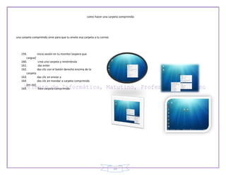 como hacer una carpeta comprimida




una carpeta comprimida sirve para que tu envíes esa carpeta a tu correo




   159.        inicia sesión en tu monitor (espera que
      cargue)
   160.         crea una carpeta y renómbrala
   161.         das enter
   162.        das clic con el botón derecho encima de la
      carpeta
   163.        das clic en enviar a
   164.        das clic en mandar a carpeta comprimida
      (en zip)
   165.         listo carpeta comprimida




                                                                          29
 