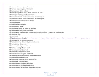 31.   Como se obtiene un promedio en Excel
32.   Como se copia y pega una información
33.   Como ordenar datos en Excel
34.   Como manejar Word con un objeto incrustado de Excel
35.   Como quitar con seguridad una memoria
36.   Como iniciar sesión en una computadora de forma segura
37.   Como serrar sesión en una computadora de forma segura
38.   Como poner un formato en una imagen
39.   Como imprimir
40.   Como revisar la ortografía
41.   Como insertar tabla
42.   Como poner títulos por medio de Word Art
43.   Como ingresar a un correo electrónico
44.   Como ingresar a la bandeja de entrada de un correo electrónico y después que puedes ver ahí
45.   Memorias Flash
46.   HOOSTING
47.   Spam o correo no deseado
48.   Como guardar un documento en Word
49.   Como eliminar un documento permanentemente
50.   Como abrir un documento
51.   Como copiar imágenes de Internet
52.   Como se hacen gráficas en Excel
53.   Como imprimir un documento
54.   Como editar imágenes con Paint
55.   Como descargar imágenes de Internet
56.   Como retirar con seguridad una memoria del sistema
57.   Como ver videos en You Tube
58.   Como ver el contenido de una memoria USB
59.   Como hacer gráficas en Word
60.   Como revisar la ortografía de un texto
61.   Como crear una carpeta en el escritorio
62.   Como recuperar un archivo de papelera de reciclaje




                                                                        3
 