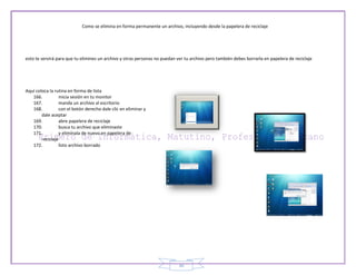 Como se elimina en forma permanente un archivo, incluyendo desde la papelera de reciclaje




esto te servirá para que tu elimines un archivo y otras personas no puedan ver tu archivo pero también debes borrarla en papelera de reciclaje




Aquí coloca la rutina en forma de lista
   166.           inicia sesión en tu monitor
   167.           manda un archivo al escritorio
   168.           con el botón derecho dale clic en eliminar y
        dale aceptar
   169.           abre papelera de reciclaje
   170.           busca tu archivo que eliminaste
   171.           y elimínala de nuevo en papelera de
        reciclaje
   172.           listo archivo borrado




                                                                           30
 