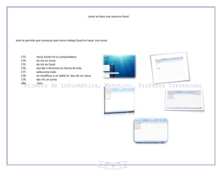 como se hace una suma en Excel




esto te permite que conozcas que como trabaja Excel en hacer una suma




   173.        inicia sesión en tu computadora
   174.        da clic en inicio
   175.        da clic en Excel
   176.        escribe 5 términos en forma de lista
   177.        selecciona todo
   178.        en modificar a un ladito le das clic en suma
   179.        das clic en suma
   180.         listo




                                                                         31
 