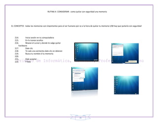 RUTINA A CONSIDERAR: como quitar con seguridad una memoria




EL CONCEPTO: todas las memorias son importantes para el ser humano por so a la hora de quitar tu memoria USB hay que quitarla con seguridad




   214.     Inicia sesión en tu computadora
   215.     En lo iconos ocultos
   216.     Mueve el cursor y donde te salga quitar
      hardware
   217.     Dale clic
   218.     Te sale una ventanita dale clic en detener
   219.     Busca tu nombre d tu memoria
   220.
   221.     Dale aceptar
   222.     Y listo




                                                                        36
 
