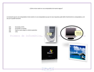 : ¿Cómo iniciar sesión en una computadora de manera segura?




es necesario que en una computadora inicies sesión en una computadora ya que sin esos requisitos pude dañar fuertemente tu computadora, y tal
vez ya no puede funcionar.




   223.        Enciendes el CPU
   224.        Enciendes tu monitor
   225.        Espera a que cargue tu sistema operativo
   226.        Listo.




                                                                         37
 