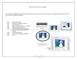 ¿Cómo poner un formato a una imagen?




No es necesario y/o obligatorio ponerla ya que es el agrado de uno. En este proceso veremos como hacer a la imagen mas atractiva de lo que ya es
por su puesto es el agrado la creatividad.




   232.        Abres tu navegador
   233.        Seleccionas la imagen que quieras
   234.        Copias (control + c)
   235.        Abres tu documento (.doc., .xls, .ppt etc.)
   236.        Pegas tu imagen (control + v)
   237.        En la parte de arriba del documento
               Herramientas de imagen y abajo dice
               formato
   238.        Das clic en ese botón
   239.        Hay varios por escoger (es el agrado)
   240.        Y listo.




                                                                          39
 