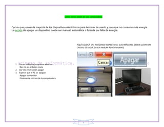 Como serrar sesión en una computadora



Opción que poseen la mayoría de los dispositivos electrónicos para terminar de usarlo y para que no consuma más energía.
La acción de apagar un dispositivo puede ser manual, automática o forzada por falta de energía.




                                                          AQUÍ COLOCA LAS IMÁGENES RESPECTIVAS. (LAS IMÁGENES DEBEN LLEVAR UN
                                                          ORDEN, ES DECIR, DEBEN HABLAR POR SI MISMAS)




   1. Cerrar todos los programas abiertos
      Dar clic en el botón inicio
   2. Dar clic en el botón apagar
   3. Esperar que el PC se apague
      Apagar tu monitor
      Finalmente retírate de la computadora




                                                               4
 