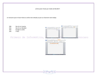 ¿Cómo poner títulos por medio de WordArt?




es necesario que en hacer títulos se utilice este método ya que va a favorecer este trabajo.




    260.        Das clic en insertar
    261.        Das clic en WordArt
    262.        Escoges tu estilo
    263.        Y listo.




                                                                             43
 