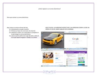 ¿Cómo ingresar a un correo electrónico?




Sirve para revisar tu correo electrónico




Aquí coloca la rutina en forma de lista                                AQUÍ COLOCA LAS IMÁGENES RESPECTIVAS. (LAS IMÁGENES DEBEN LLEVAR UN
   16. (previamente iniciada la sesión)                                ORDEN, ES DECIR, DEBEN HABLAR POR SI MISMAS)
   17. Primero se hace clic en el icono de internet
   18. Después se coloca en tu buscador la compañía en
        la que tengas tu correo electrónico.
   19. Llena lo que te pide en las cajas de texto y dale clic
        en iniciar sesión después te manda a tu correo.




                                                                             44
 