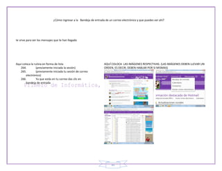 ¿Cómo ingresar a la Bandeja de entrada de un correo electrónico y que puedes ver ahí?




te sirve para ver los mensajes que te han llegado




Aquí coloca la rutina en forma de lista                             AQUÍ COLOCA LAS IMÁGENES RESPECTIVAS. (LAS IMÁGENES DEBEN LLEVAR UN
   264.         (previamente iniciada la sesión)                    ORDEN, ES DECIR, DEBEN HABLAR POR SI MISMAS)
   265.         (previamente iniciada tu sesión de correo
        electrónico)
   266.         Ya que estás en tu correo das clic en
        bandeja de entrada




                                                                          45
 