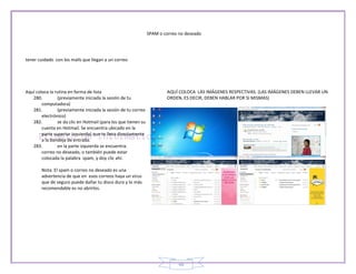 SPAM o correo no deseado




tener cuidado con los mails que llegan a un correo




Aquí coloca la rutina en forma de lista                                 AQUÍ COLOCA LAS IMÁGENES RESPECTIVAS. (LAS IMÁGENES DEBEN LLEVAR UN
   280.         (previamente iniciada la sesión de tu                   ORDEN, ES DECIR, DEBEN HABLAR POR SI MISMAS)
        computadora)
   281.         (previamente iniciada la sesión de tu correo
        electrónico)
   282.         se da clic en Hotmail (para los que tienen su
        cuenta en Hotmail. Se encuentra ubicado en la
        parte superior izquierda) que te lleva directamente
        a la bandeja de entrada.
   283.         en la parte izquierda se encuentra:
        correo no deseado, o también puede estar
        colocada la palabra spam, y doy clic ahí.

        Nota: El spam o correo no deseado es una
        advertencia de que en esos correos haya un virus
        que de seguro puede dañar tu disco duro y lo más
        recomendable es no abrirlos.




                                                                              48
 