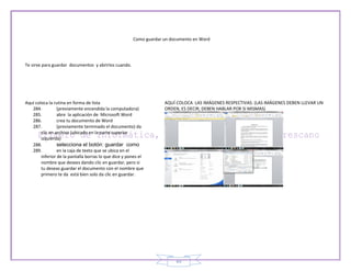 Como guardar un documento en Word




Te sirve para guardar documentos y abrirlos cuando.




Aquí coloca la rutina en forma de lista                             AQUÍ COLOCA LAS IMÁGENES RESPECTIVAS. (LAS IMÁGENES DEBEN LLEVAR UN
   284.          (previamente encendida la computadora)             ORDEN, ES DECIR, DEBEN HABLAR POR SI MISMAS)
   285.          abre la aplicación de Microsoft Word
   286.          crea tu documento de Word
   287.          (previamente terminado el documento) da
        clic en archivo (ubicado en la parte superior
        izquierda)
   288.          selecciona el botón: guardar como
   289.          en la caja de texto que se ubica en el
        inferior de la pantalla borras lo que dice y pones el
        nombre que desees dando clic en guardar, pero si
        tu deseas guardar el documento con el nombre que
        primero te da está bien solo da clic en guardar.




                                                                         49
 