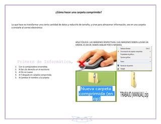 ¿Cómo hacer una carpeta comprimida?



Lo que hace es transformar una cierta cantidad de datos y reducirlo de tamaño, y sirve para almacenar información, sea en una carpeta
o enviarle al correo electrónico




                                                               AQUÍ COLOCA LAS IMÁGENES RESPECTIVAS. (LAS IMÁGENES DEBEN LLEVAR UN
                                                               ORDEN, ES DECIR, DEBEN HABLAR POR SI MISMAS)




   1.   Con la computadora encendida
   2.   A Dar clic derecho en el escritorio
   3.   A Clic en nuevo
   4.   A Y después en carpeta comprimida
   5.   A Cambiar el nombre a la carpeta




                                                                                                           TRABAJO (MANUAL).zip


                                                                     5
 