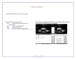 Como abrir un documento




sirve para poder modificar un documento o imprimir




Aquí coloca la rutina en forma de lista                          AQUÍ COLOCA LAS IMÁGENES RESPECTIVAS. (LAS IMÁGENES DEBEN LLEVAR UN
   295.         (previamente iniciada la sesión en tu            ORDEN, ES DECIR, DEBEN HABLAR POR SI MISMAS)
        computadora)
   296.         da clic en el botón de inicio
   297.         da clic en documentos
   298.         selecciona el archivo que gustes abrir




                                                                      51
 