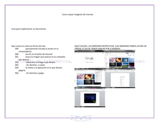 Como copiar imágenes de internet




sirve para implementar un documento




Aquí coloca la rutina en forma de lista                           AQUÍ COLOCA LAS IMÁGENES RESPECTIVAS. (LAS IMÁGENES DEBEN LLEVAR UN
   299.         (previamente iniciada la sesión en tu             ORDEN, ES DECIR, DEBEN HABLAR POR SI MISMAS)
        computadora)
   300.         da clic en el botón de internet
   301.         busca la imagen que quieras en la compañía
        que quieras
   302.          selecciona la imagen que desees
   303.          clic derecho y copiar
   304.         te metes a la aplicación en la que deseas
        pegarla
   305.          clic derecho y pegar




                                                                        52
 