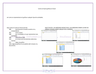 Como se hacen graficas en Excel




ver como se representaría en graficas cualquier tipo de cantidades




Aquí coloca la rutina en forma de lista                                AQUÍ COLOCA LAS IMÁGENES RESPECTIVAS. (LAS IMÁGENES DEBEN LLEVAR UN
   306.         (previamente iniciada la sesión en tu                  ORDEN, ES DECIR, DEBEN HABLAR POR SI MISMAS)
        computadora)
   307.         entra a Excel
   308.         pon cantidades y lo que representan esas
        cantidades
   309.         selecciónalo todo
   310.         en la barra de herramientas selecciona
        insertar
   311.         elige una grafica
   nota: algunas graficas no se podrán abrir envase a tu
   documento.




                                                                            53
 