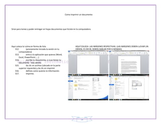 Como imprimir un documento




Sirve para tareas y poder entregar en hojas documentos que hiciste en la computadora.




Aquí coloca la rutina en forma de lista                              AQUÍ COLOCA LAS IMÁGENES RESPECTIVAS. (LAS IMÁGENES DEBEN LLEVAR UN
   312.         (previamente iniciada la sesión en tu                ORDEN, ES DECIR, DEBEN HABLAR POR SI MISMAS)
        computadora)
   313.         entra a la aplicación que quieras (Word,
        Excel, PowerPoint……)
   314.         escribe tu documento, o si ya tienes tu
        documento listo ábrelo.
   315.         da clic en archivo (ubicado en la parte
        superior izquierda) y da clic en imprimir
   316.         defines como quieres la información.
   317.         Imprime.




                                                                          54
 