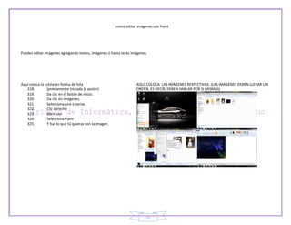 como editar imágenes con Paint




Puedes editar imágenes agregando textos, imágenes o hasta otras imágenes.




Aquí coloca la rutina en forma de lista                             AQUÍ COLOCA LAS IMÁGENES RESPECTIVAS. (LAS IMÁGENES DEBEN LLEVAR UN
   318.         (previamente iniciada la sesión)                    ORDEN, ES DECIR, DEBEN HABLAR POR SI MISMAS)
   319.         Da clic en el botón de inicio.
   320.         Da clic en imágenes.
   321.         Selecciona una o varias.
   322.         Clic derecho
   323.         Abrir con
   324.         Selecciona Paint
   325.         Y has lo que tú quieras con la imagen.




                                                                          55
 