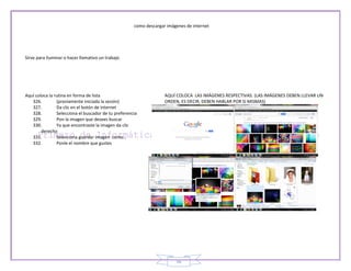 como descargar imágenes de internet




Sirve para iluminar o hacer llamativo un trabajo




Aquí coloca la rutina en forma de lista                             AQUÍ COLOCA LAS IMÁGENES RESPECTIVAS. (LAS IMÁGENES DEBEN LLEVAR UN
   326.         (previamente iniciada la sesión)                    ORDEN, ES DECIR, DEBEN HABLAR POR SI MISMAS)
   327.         Da clic en el botón de internet
   328.         Selecciona el buscador de tu preferencia
   329.         Pon la imagen que desees buscar
   330.         Ya que encontraste la imagen da clic
        derecho
   331.         Selecciona guardar imagen como…
   332.         Ponle el nombre que gustes




                                                                         56
 