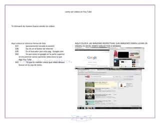 como ver videos en You Tube




Te distraerá de manera buena viendo los videos




Aquí coloca la rutina en forma de lista                                 AQUÍ COLOCA LAS IMÁGENES RESPECTIVAS. (LAS IMÁGENES DEBEN LLEVAR UN
   337.         (previamente iniciada la sesión)                        ORDEN, ES DECIR, DEBEN HABLAR POR SI MISMAS)
   338.         Da clic en el botón de internet
   339.         En el buscador pon esta pág.: Google.com
   340.         Ya que estas en google en la parte superior
        se encuentran varias opciones selecciona la que
        diga You Tube
   341.          Ya que te metiste coloca que video deseas
        buscar en la caja de texto.




                                                                             58
 
