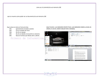 como ver el contenido de una memoria USB




aquí se muestra como poder ver un documento de una memoria USB




Aquí coloca la rutina en forma de lista                              AQUÍ COLOCA LAS IMÁGENES RESPECTIVAS. (LAS IMÁGENES DEBEN LLEVAR UN
   342.         (previamente iniciada la sesión)                     ORDEN, ES DECIR, DEBEN HABLAR POR SI MISMAS)
   343.         Clic en el botón de inicio
   344.         Da clic en equipo.
   345.         Da clic en donde se encuentre tu memoria
   346.         Busca el archivo que deseas abrir y ábrelo.




                                                                          59
 
