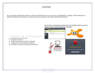 LOS ANTIVIRUS




 Es un programa creado para prevenir o evitar la activación de los virus, así como su propagación y contagio. Cuenta además con
rutinas de detención, eliminación y reconstrucción de los archivos y las áreas infectadas del sistema.




                                                                   AQUÍ COLOCA LAS IMÁGENES RESPECTIVAS. (LAS IMÁGENES DEBEN LLEVAR UN
                                                                   ORDEN, ES DECIR, DEBEN HABLAR POR SI MISMAS)




   6.    Descargándolos de sitios web
   7.    A Ejecutar el antivirus
   8.    A Seguir los pasos que se piden el instalación
   9.    A Cada antivirus tiene indicaciones distintas
   10.   A Verificar si el antivirus se instaló correctamente




                                                                         6
 