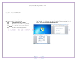 como revisar la ortografía de un texto




aquí coloca el concepto de la rutina




Aquí coloca la rutina en forma de lista                                 AQUÍ COLOCA LAS IMÁGENES RESPECTIVAS. (LAS IMÁGENES DEBEN LLEVAR UN
   354.         Previamente iniciada la sesión                          ORDEN, ES DECIR, DEBEN HABLAR POR SI MISMAS)
   355.         Previamente escrito tu texto en Word
   356.         En la barra de herramientas da clic en
        revisar
   357.         Da clic en ortografía y gramática




                                                                              61
 
