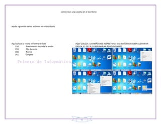 como crear una carpeta en el escritorio




ayuda a guardar varios archivos en en escritorio




Aquí coloca la rutina en forma de lista                            AQUÍ COLOCA LAS IMÁGENES RESPECTIVAS. (LAS IMÁGENES DEBEN LLEVAR UN
   358.         Previamente iniciada la sesión                     ORDEN, ES DECIR, DEBEN HABLAR POR SI MISMAS)
   359.         Clic derecho
   360.         Nuevo
   361.         Carpeta




                                                                        62
 