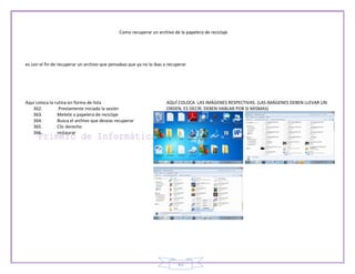 Como recuperar un archivo de la papelera de reciclaje




es con el fin de recuperar un archivo que pensabas que ya no lo ibas a recuperar




Aquí coloca la rutina en forma de lista                               AQUÍ COLOCA LAS IMÁGENES RESPECTIVAS. (LAS IMÁGENES DEBEN LLEVAR UN
   362.          Previamente iniciada la sesión                       ORDEN, ES DECIR, DEBEN HABLAR POR SI MISMAS)
   363.         Metete a papelera de reciclaje
   364.         Busca el archivo que deseas recuperar
   365.         Clic derecho
   366.         restaurar




                                                                            63
 