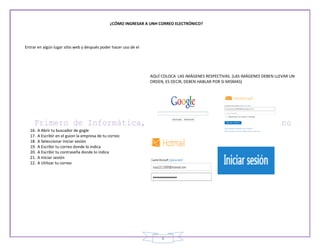 ¿CÓMO INGRESAR A UNH CORREO ELECTRÓNICO?




Entrar en algún lugar sitio web y después poder hacer uso de el




                                                                  AQUÍ COLOCA LAS IMÁGENES RESPECTIVAS. (LAS IMÁGENES DEBEN LLEVAR UN
                                                                  ORDEN, ES DECIR, DEBEN HABLAR POR SI MISMAS)




  16.   A Abrir tu buscador de gogle
  17.   A Escribir en el guion la empresa de tu correo
  18.   A Seleccionar iniciar sesión
  19.   A Escribir tu correo donde lo indica
  20.   A Escribir tu contraseña donde lo indica
  21.   A Iniciar sesión
  22.   A Utilizar tu correo




                                                                       8
 