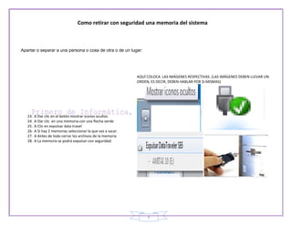 Como retirar con seguridad una memoria del sistema



Apartar o separar a una persona o cosa de otra o de un lugar:




                                                               AQUÍ COLOCA LAS IMÁGENES RESPECTIVAS. (LAS IMÁGENES DEBEN LLEVAR UN
                                                               ORDEN, ES DECIR, DEBEN HABLAR POR SI MISMAS)




   23.   A Dar clic en el botón mostrar iconos ocultos
   24.   A Dar clic en una memoria con una flecha verde
   25.   A Clic en expulsar data travel
   26.   A Si hay 2 memorias seleccionar la que vas a sacar.
   27.   A Antes de todo cerrar los archivos de la memoria
   28.   A La memoria se podrá expulsar con seguridad.




                                                                    9
 