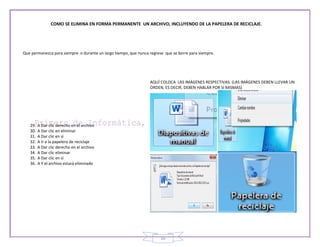 COMO SE ELIMINA EN FORMA PERMANENTE UN ARCHIVO, INCLUYENDO DE LA PAPELERA DE RECICLAJE.




Que permanezca para siempre o durante un largo tiempo, que nunca regrese que se borre para siempre.




                                                                 AQUÍ COLOCA LAS IMÁGENES RESPECTIVAS. (LAS IMÁGENES DEBEN LLEVAR UN
                                                                 ORDEN, ES DECIR, DEBEN HABLAR POR SI MISMAS)




   29.   A Dar clic derecho en el archivo
   30.   A Dar clic en eliminar
   31.   A Dar clic en si
   32.   A Ir a la papelera de reciclaje
   33.   A Dar clic derecho en el archivo
   34.   A Dar clic eliminar
   35.   A Dar clic en si
   36.   A Y el archivo estará eliminado




                                                                       10
 