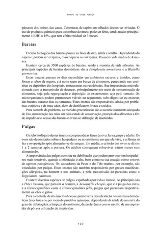 MANUAL DE SAÚDE PÚBLICA
1 0 3
pássaros dos beirais das casas. Coberturas de capim em telhados devem ser evitadas. O
uso de produtos químicos para o combate do inseto pode ser feito, sendo usado principal-
mente o BHC a 15%, que tem efeito residual de 3 meses.
Baratas
O ciclo biológico das baratas possui as fases de ovo, ninfa e adulto. Dependendo da
espécie, podem ser ovíparas, ovovivíparas ou vivíparas. Possuem vida média de 4 me-
ses.
Existem cerca de 3500 espécies de baratas, sendo a maioria de vida silvestre. As
principais espécies de baratas domésticas são a Periplaneta americana e a Blattella
germanica.
Estas baratas passam os dias escondidas em ambientes escuros e úmidos, como
fossas e tubos de esgoto, e à noite saem em busca de alimentos, penetrando nas cozi-
nhas ou depósitos dos hospitais, restaurantes ou residências. Sua importância está rela-
cionada com a transmissão de doenças, principalmente por meio da contaminação de
alimentos, seja pela regurgitação e deposição de excrementos seja pelo contato. Os
microrganismos podem permanecer viáveis no tegumento, tubo digestivo ou excretas
das baratas durante dias ou semanas. Estes insetos são responsáveis, ainda, por proble-
mas estéticos e de mau odor, além de danificarem livros e tecidos.
Para controle do problema, as medidas preconizadas são o acondicionamento adequado
do lixo, manutenção dos ralos em bom estado de conservação, proteção dos alimentos a fim
de impedir-se o acesso das baratas e evitar-se utilização de inseticidas.
Pulgas
O ciclo biológico destes insetos compreende as fases de ovo, larva, pupa e adulto. Os
ovos são depositados sobre o hospedeiro ou no ambiente em que ele vive, e a fêmea só
faz a ovoposição após alimentar-se de sangue. Em média, a eclosão dos ovos se dá em
1 a 2 semanas após a postura. Os adultos conseguem sobreviver vários meses sem
alimentação.
A importância das pulgas consiste na debilitação que podem provocar em hospedei-
ros mais sensíveis, quando a infestação é alta, bem como na sua atuação como vetores
de agentes patogênicos. Os causadores da Peste e do Tifo murino, por exemplo, são
veiculados por pulgas. Estes insetos são também responsáveis por graves manifesta-
ções alérgicas, no homem e nos animais, e pela transmissão de parasitas como o
Dipylidium caninum.
Existem diversas espécies de pulgas, espalhadas por todo o mundo. As principais são
a Pulex irritans, que parasita o homem, a Xenopsylla cheopis, que é a pulga dos ratos,
e a Ctenocephalides canis e Ctenocephalides felis, pulgas que parasitam respectiva-
mente os cães e gatos.
Para o controle destes insetos deve-se promover a desinfestação nos animais domés-
ticos (mecânica ou por meio de produtos químicos, dependendo da idade do animal e do
grau de infestação), a limpeza do ambiente, de preferência com o auxílio de um aspira-
dor de pó, e a utilização de inseticidas.
 
