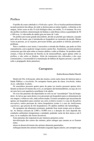 1 0 4
SOERENSEN & BADINI MARULLI
Piolhos
O piolho do couro cabeludo é o Pediculus capitis. Ele se localiza preferencialmente
na parte posterior da cabeça, de onde se desloca para as outras regiões, e alimenta-se de
sangue, várias vezes ao dia. O ciclo biológico dura, em média, 3 a 4 semanas. Os ovos
dos piolhos recebem a denominação de lêndeas e cada fêmea coloca a quantidade de 50
a 100 ovos. A vida média do adulto gira em torno de 1 mês.
Os piolhos provocam grande desconforto, devido ao prurido que induzem, causado
pela saliva do inseto, que é introduzida no hospedeiro no momento da picada. Muitas
vezes as pessoas, ao se coçarem, provocam feridas, que podem se infectar, piorando o
problema.
Para o combate a esse inseto, é necessária a retirada das lêndeas, que pode ser feita
manualmente, com a ajuda de vinagre morno e pente fino. Atualmente, existem produtos
comerciais que têm ação sobre os insetos adultos e sobre as lêndeas. Os produtos tradi-
cionais, à base de benzoato de benzila ou de monossulfiram, agem apenas sobre os
piolhos, e não sobre as lêndeas. Além do tratamento dos infestados e dos seus
comunicantes, é recomendável a manutenção de hábitos de higiene pessoal, o que difi-
culta a propagação desta parasitose.
Carrapatos
Kathia Brienza Badini Marulli
Dentro do Filo Arthropoda, além dos insetos, existe outra classe de interesse para a
Saúde Pública: a Arachnida. Os carrapatos fazem parte da classe Arachnida, ordem
Acari, subordem Ixodides.
Os aracnídeos possuem quatro pares de patas (os insetos possuem apenas três).
Quanto ao desenvolvimento dos ovos, os carrapatos são hemimetábolos, ou seja, do ovo
sai uma larva com aparência semelhante à do adulto.
Os ovos dos parasitas são depositados no solo ou em “esconderijos” fora do hospe-
deiro. As larvas que saem destes ovos procuram um hospedeiro para se alimentarem de
seu sangue e voltam ao solo, onde sofrem mudas. Existem carrapatos que necessitam de
apenas um hospedeiro para concluir seu ciclo evolutivo (como é o caso do Boophilus
microplus), outros precisam de vários hospedeiros (como é o caso do Amblyomma
cajennense, que precisa de três hospedeiros). Os adultos também são hematófagos.
Os carrapatos são altamente resistentes, podendo ficar muito tempo sem se alimen-
tar. As fêmeas colocam de 2.000 a 10.000 ovos e a duração do ciclo depende das
condições ambientais (temperatura e umidade), podendo variar de dois meses a até 6
anos, se as condições não forem favoráveis.
Estes parasitas são responsáveis por inúmeros prejuízos como:
desvalorização dos couros dos animais, pelos estragos que causam ao se fixarem
neles;
atraso no desenvolvimento dos animais altamente parasitados;
enfraquecimento dos animais infestados (segundo alguns autores, um carrapato suga
 