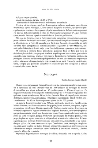 MANUAL DE SAÚDE PÚBLICA
1 0 5
0,2 g de sangue por dia);
queda na produção de leite (de 18 a 40%);
transmissão de inúmeras doenças ao homem e aos animais.
Existem vários gêneros e espécies de carrapatos, cada um sendo vetor específico de
determinado agente etiológico. Assim, temos o Boophilus microplus, que parasita prin-
cipalmente os bovinos, e é o responsável pela transmissão da Babesia e do Anaplasma.
No caso da Babesiose canina, o vetor é o Rhipicefalus sanguineus. O Argas miniatus
é um parasita das aves e pode transmitir-lhes a Borrelia gallinarum.
No caso do homem, existe a Febre recorrente transmitida por carrapatos, causada
pelas variantes da Borrelia recurrentis, que são transmitidas pelos carrapatos do gêne-
ro Ornithodoros; a Febre Q, causada pela Rickettsia burnetii e transmitida, no ciclo
silvestre, pelos carrapatos das famílias Ixodidae e Argasidae; a Febre Maculosa, cau-
sada pela Rickettsia rickettsii, cujo vetor é o Amblyomma cajennense, entre outras.
O combate e controle destes prejudiciais parasitas deve ser feito por meio da
desinfestação mecânica; emprego de produtos próprios para o seu combate, por meio de
aspersão ou de banhos de imersão; bom manejo das pastagens (utilizando a rotação de
pastagens, o cultivo nestes campos pelo período de um ano, ou o abandono do pasto que
estiver altamente infestado, também pelo período de um ano). É também muito impor-
tante, sempre que possível, descobrir os esconderijos dos carrapatos e aplicar
carrapaticidas nestes locais.
Morcegos
Kathia Brienza Badini Marulli
Os morcegos pertencem à Ordem Chiroptera e são os únicos mamíferos que possu-
em a capacidade de voar. Existem cerca de 1.000 espécies de morcegos no mundo,
distribuídas em duas subordens, Megachiroptera e Microchiroptera. Os
megaquirópteros são de maior porte, podendo alcançar até 1,70 m de envergadura e dois
quilos de peso e só existem na África, Ásia e Oceania. Já os microquirópteros possuem
distribuição cosmopolita, com cerca de 140 espécies registradas no Brasil. Medem apro-
ximadamente 10 a 80 cm de envergadura e pesam de 4 a 200 gramas.
A maioria dos morcegos (cerca de 70% das espécies) é insetívora. Devido ao seu
hábito alimentar, auxiliam no controle das populações de besouros, mariposas, cupins,
percevejos e pernilongos. Outras espécies são fitófagas, nectarívoros e frugívoros, de
ocorrência apenas nas regiões subtropicais e tropicais do mundo, onde existem plantas
que produzem néctar e/ou frutos durante todo o ano. Estas espécies são importantes do
ponto de vista ecológico, porque promovem a polinização de diversas plantas, como
pequi, ingá ou até alguns maracujás, e a dispersão de sementes de várias outras. Existem
algumas poucas espécies de morcegos que são carnívoras, alimentando-se de camun-
dongos, peixes, rãs, aves e outros morcegos. Geralmente, estes morcegos completam
sua dieta com insetos ou frutos. Existem apenas três espécies de morcegos que se
alimentam de sangue (conhecidos como “vampiros”): Desmodus rotundus, Diaemus
youngi e Diphylla ecaudata.
O período de gestação dos morcegos é variável, de acordo com a espécie. Assim,
 