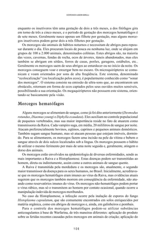 1 0 6
SOERENSEN & BADINI MARULLI
enquanto os insetívoros têm uma gestação de dois a três meses, a dos fitófagos gira
em torno de três a cinco meses, e o período de gestação dos morcegos hematófagos é
de sete meses. Geralmente nasce apenas um filhote por gestação, mas alguns morce-
gos insetívoros podem gerar dois a três filhotes por gestação.
Os morcegos são animais de hábitos noturnos e necessitam de abrigos para repou-
sar durante o dia. Eles procuram locais de pouca ou nenhuma luz, onde se alojam em
grupos de 100 a 2.000 animais, denominados colônias. Estes abrigos são, na maioria
das vezes, cavernas, fendas de rocha, ocos de árvores, túneis abandonados, mas eles
também se abrigam em sótãos, forros de casas, porões, garagens, estábulos, etc..
Geralmente os morcegos saem de seus abrigos ao entardecer ou no início da noite. Os
morcegos conseguem voar e enxergar bem no escuro. Os microquirópteros se comu-
nicam e voam orientados por sons de alta freqüência. Este sistema, denominado
“ecolocalização” (ou localização pelos ecos), é popularmente conhecido como “sonar
dos morcegos”. O sistema consiste na emissão de ultra-sons que, ao encontrarem um
obstáculo, retornam em forma de ecos captados pelos seus ouvidos muitos sensíveis,
possibilitando a sua orientação. Os megaquirópteros não possuem este sistema, orien-
tando-se basicamente pela visão.
Morcegos hematófagos
Alguns morcegos se alimentam de sangue, como já foi dito anteriormente (Desmodus
rotundus, Diaemus youngi e Diphylla ecaudata). Eles auxiliam no controle populacional
de pequenos vertebrados, mas sua maior importância reside no fato de atuarem como
transmissores da Raiva. Cada vampiro suga, em média, 20 mililitros de sangue por noite.
Atacam preferencialmente bovinos, eqüinos, caprinos e pequenos animais domésticos.
Também sugam sangue humano, mas só atacam pessoas que estejam imóveis, dormin-
do. Para se alimentarem, os morcegos fazem uma incisão na pele da vítima e bebem o
sangue através de dois sulcos localizados sob a língua. Os morcegos possuem o hábito
de utilizar o mesmo ferimento por mais de uma noite seguida e, geralmente, atingem o
dorso dos animais.
Os morcegos estão envolvidos na epidemiologia de diversas enfermidades, sendo as
mais importantes a Raiva e a Histoplasmose. Estas doenças podem ser transmitidas ao
homem, direta ou indiretamente, assim como a outros animais de sangue quente.
A Raiva é transmitida pela mordedura e os morcegos são, atualmente, o segundo
maior transmissor da doença para os seres humanos, no Brasil. Inicialmente, acreditava-
se que os morcegos hematófagos eram imunes ao vírus da Raiva, mas evidências atuais
sugerem que os morcegos também morrem em conseqüência da enfermidade, não atu-
ando como reservatórios imunes do vírus. Os morcegos não-hematófagos podem portar
o vírus rábico, mas só o transmitem ao homem por contato ocasional, quando ocorre a
manipulação indevida de morcegos moribundos.
No caso da Histoplasmose, a infecção ocorre pela inalação de esporos do fungo
Histoplasma capsulatum, que são comumente encontrados em solos enriquecidos por
matéria orgânica, como em abrigos de morcegos e, ainda, em galinheiros e pombais.
Para o controle dos morcegos hematófagos podem-se utilizar substâncias
anticoagulantes à base de Warfarina, de três maneiras diferentes: aplicação do produto
sobre as feridas recentes causadas pelos morcegos em animais de criação; aplicação do
 