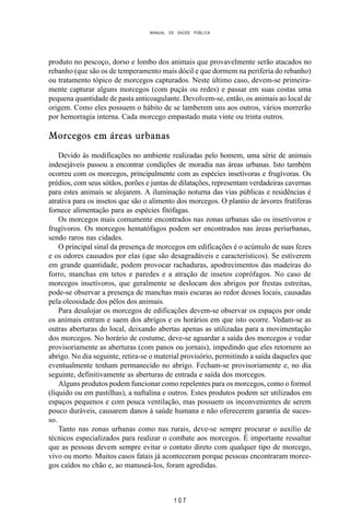 MANUAL DE SAÚDE PÚBLICA
1 0 7
produto no pescoço, dorso e lombo dos animais que provavelmente serão atacados no
rebanho (que são os de temperamento mais dócil e que dormem na periferia do rebanho)
ou tratamento tópico de morcegos capturados. Neste último caso, devem-se primeira-
mente capturar alguns morcegos (com puçás ou redes) e passar em suas costas uma
pequena quantidade de pasta anticoagulante. Devolvem-se, então, os animais ao local de
origem. Como eles possuem o hábito de se lamberem uns aos outros, vários morrerão
por hemorragia interna. Cada morcego empastado mata vinte ou trinta outros.
Morcegos em áreas urbanas
Devido às modificações no ambiente realizadas pelo homem, uma série de animais
indesejáveis passou a encontrar condições de moradia nas áreas urbanas. Isto também
ocorreu com os morcegos, principalmente com as espécies insetívoras e frugívoras. Os
prédios, com seus sótãos, porões e juntas de dilatações, representam verdadeiras cavernas
para estes animais se alojarem. A iluminação noturna das vias públicas e residências é
atrativa para os insetos que são o alimento dos morcegos. O plantio de árvores frutíferas
fornece alimentação para as espécies fitófagas.
Os morcegos mais comumente encontrados nas zonas urbanas são os insetívoros e
frugívoros. Os morcegos hematófagos podem ser encontrados nas áreas periurbanas,
sendo raros nas cidades.
O principal sinal da presença de morcegos em edificações é o acúmulo de suas fezes
e os odores causados por elas (que são desagradáveis e característicos). Se estiverem
em grande quantidade, podem provocar rachaduras, apodrecimentos das madeiras do
forro, manchas em tetos e paredes e a atração de insetos coprófagos. No caso de
morcegos insetívoros, que geralmente se deslocam dos abrigos por frestas estreitas,
pode-se observar a presença de manchas mais escuras ao redor desses locais, causadas
pela oleosidade dos pêlos dos animais.
Para desalojar os morcegos de edificações devem-se observar os espaços por onde
os animais entram e saem dos abrigos e os horários em que isto ocorre. Vedam-se as
outras aberturas do local, deixando abertas apenas as utilizadas para a movimentação
dos morcegos. No horário de costume, deve-se aguardar a saída dos morcegos e vedar
provisoriamente as aberturas (com panos ou jornais), impedindo que eles retornem ao
abrigo. No dia seguinte, retira-se o material provisório, permitindo a saída daqueles que
eventualmente tenham permanecido no abrigo. Fecham-se provisoriamente e, no dia
seguinte, definitivamente as aberturas de entrada e saída dos morcegos.
Alguns produtos podem funcionar como repelentes para os morcegos, como o formol
(líquido ou em pastilhas), a naftalina e outros. Estes produtos podem ser utilizados em
espaços pequenos e com pouca ventilação, mas possuem os inconvenientes de serem
pouco duráveis, causarem danos à saúde humana e não oferecerem garantia de suces-
so.
Tanto nas zonas urbanas como nas rurais, deve-se sempre procurar o auxílio de
técnicos especializados para realizar o combate aos morcegos. É importante ressaltar
que as pessoas devem sempre evitar o contato direto com qualquer tipo de morcego,
vivo ou morto. Muitos casos fatais já aconteceram porque pessoas encontraram morce-
gos caídos no chão e, ao manuseá-los, foram agredidas.
 