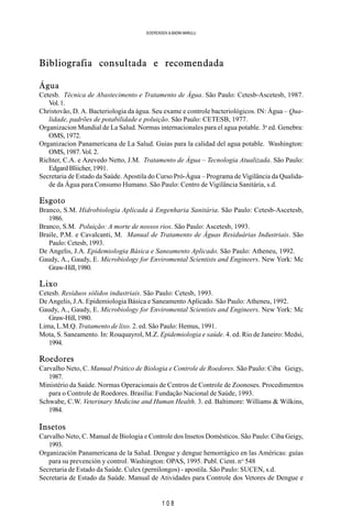 1 0 8
SOERENSEN & BADINI MARULLI
Bibliografia consultada e recomendada
Água
Cetesb. Técnica de Abastecimento e Tratamento de Água. São Paulo: Cetesb-Ascetesb, 1987.
Vol.1.
Christovão, D. A. Bacteriologia da água. Seu exame e controle bacteriológicos. IN: Água – Qua-
lidade, padrões de potabilidade e poluição. São Paulo: CETESB, 1977.
Organizacion Mundial de La Salud. Normas internacionales para el agua potable. 3a
ed. Genebra:
OMS,1972.
Organizacion Panamericana de La Salud. Guias para la calidad del agua potable. Washington:
OMS,1987.Vol.2.
Richter, C.A. e Azevedo Netto, J.M. Tratamento de Água – Tecnologia Atualizada. São Paulo:
EdgardBliicher,1991.
Secretaria de Estado da Saúde. Apostila do Curso Pró-Água – Programa de Vigilância da Qualida-
de da Água para Consumo Humano. São Paulo: Centro de Vigilância Sanitária, s.d.
Esgoto
Branco, S.M. Hidrobiologia Aplicada à Engenharia Sanitária. São Paulo: Cetesb-Ascetesb,
1986.
Branco, S.M. Poluição: A morte de nossos rios. São Paulo: Ascetesb, 1993.
Braile, P.M. e Cavalcanti, M. Manual de Tratamento de Águas Residuárias Industriais. São
Paulo: Cetesb, 1993.
De Angelis, J.A. Epidemiologia Básica e Saneamento Aplicado. São Paulo: Atheneu, 1992.
Gaudy, A., Gaudy, E. Microbiology for Enviromental Scientists and Engineers. New York: Mc
Graw-Hill,1980.
Lixo
Cetesb. Resíduos sólidos industriais. São Paulo: Cetesb, 1993.
De Angelis, J.A. Epidemiologia Básica e Saneamento Aplicado. São Paulo: Atheneu, 1992.
Gaudy, A., Gaudy, E. Microbiology for Enviromental Scientists and Engineers. New York: Mc
Graw-Hill,1980.
Lima, L.M.Q. Tratamento de lixo. 2. ed. São Paulo: Hemus, 1991.
Mota, S. Saneamento. In: Rouquayrol, M.Z. Epidemiologia e saúde. 4. ed. Rio de Janeiro: Medsi,
1994.
Roedores
Carvalho Neto, C. Manual Prático de Biologia e Controle de Roedores. São Paulo: Ciba Geigy,
1987.
Ministério da Saúde. Normas Operacionais de Centros de Controle de Zoonoses. Procedimentos
para o Controle de Roedores. Brasília: Fundação Nacional de Saúde, 1993.
Schwabe, C.W. Veterinary Medicine and Human Health. 3. ed. Baltimore: Williams & Wilkins,
1984.
Insetos
Carvalho Neto, C. Manual de Biologia e Controle dos Insetos Domésticos. São Paulo: Ciba Geigy,
1993.
Organización Panamericana de la Salud. Dengue y dengue hemorrágico en las Américas: guías
para su prevención y control. Washington: OPAS, 1995. Publ. Cient. no
548
Secretaria de Estado da Saúde. Culex (pernilongos) - apostila. São Paulo: SUCEN, s.d.
Secretaria de Estado da Saúde. Manual de Atividades para Controle dos Vetores de Dengue e
 