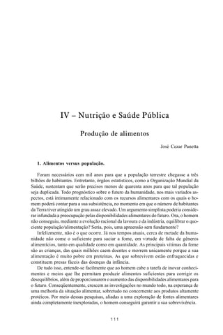 MANUAL DE SAÚDE PÚBLICA
1 1 1
IV – Nutrição e Saúde Pública
Produção de alimentos
José Cezar Panetta
1. Alimentos versus população.
Foram necessários cem mil anos para que a população terrestre chegasse a três
bilhões de habitantes. Entretanto, órgãos estatísticos, como a Organização Mundial da
Saúde, sustentam que serão precisos menos de quarenta anos para que tal população
seja duplicada. Todo prognóstico sobre o futuro da humanidade, nos mais variados as-
pectos, está intimamente relacionado com os recursos alimentares com os quais o ho-
mem poderá contar para a sua subsistência, no momento em que o número de habitantes
da Terra tiver atingido um grau assaz elevado. Um argumento simplista poderia conside-
rar infundada a preocupação pelas disponibilidades alimentares do futuro. Ora, o homem
não conseguiu, mediante a evolução racional da lavoura e da indústria, equilibrar o quo-
ciente população/alimentação? Seria, pois, uma apreensão sem fundamento?
Infelizmente, não é o que ocorre. Já nos tempos atuais, cerca de metade da huma-
nidade não come o suficiente para saciar a fome, em virtude de falta de gêneros
alimentícios, tanto em qualidade como em quantidade. As principais vítimas da fome
são as crianças, das quais milhões caem doentes e morrem unicamente porque a sua
alimentação é muito pobre em proteínas. As que sobrevivem estão enfraquecidas e
constituem presas fáceis das doenças da infância.
De tudo isso, entende-se facilmente que ao homem cabe a tarefa de inovar conheci-
mentos e meios que lhe permitam produzir alimentos suficientes para corrigir os
desequilíbrios, além de proporcionarem o aumento das disponibilidades alimentares para
o futuro. Conseqüentemente, crescem as investigações no mundo todo, na esperança de
uma melhoria da situação alimentar, sobretudo no concernente aos produtos altamente
protéicos. Por meio dessas pesquisas, aliadas a uma exploração de fontes alimentares
ainda completamente inexploradas, o homem conseguirá garantir a sua sobrevivência.
 